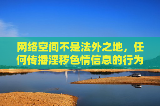 网络空间不是法外之地,任何传播淫秽色情信息的行为都将受到法律的严厉惩处。我们应当自觉抵制不良信息,选择合法、健康、积极向上的网络内容,共同营造清朗的网络环境,网络空间非法外,严惩不良信息共护清朗 网络空间不是法外之地,任何传播淫秽色情信息的行为都将受到法律的严厉惩处。我们应当自觉抵制不良信息,选择合法、健康、积极向上的网络内容,共同营造清朗的网络环境,网络空间非法外,严惩不良信息共护清朗
