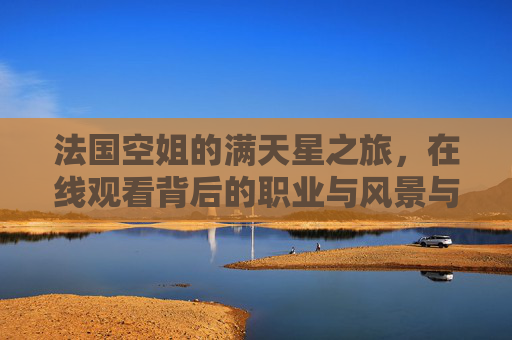 法国空姐的满天星之旅,在线观看背后的职业与风景与尊重,法国空姐的满天星之旅,职业、风景与尊重 法国空姐的满天星之旅,在线观看背后的职业与风景与尊重,法国空姐的满天星之旅,职业、风景与尊重