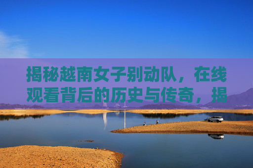 揭秘越南女子别动队,在线观看背后的历史与传奇,揭秘越南女子别动队,历史与传奇 揭秘越南女子别动队,在线观看背后的历史与传奇,揭秘越南女子别动队,历史与传奇