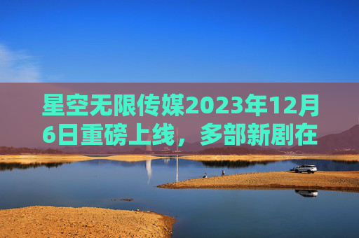 星空无限传媒2023年12月6日重磅上线，多部新剧在线观看指南，星空无限传媒2023年12月6日重磅上线 多部新剧在线观看指南
