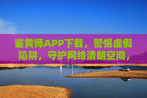 鉴黄师APP下载,警惕虚假陷阱,守护网络清朗空间,鉴黄师APP下载,警惕虚假陷阱,守护网络清朗空间 鉴黄师APP下载,警惕虚假陷阱,守护网络清朗空间,鉴黄师APP下载,警惕虚假陷阱,守护网络清朗空间