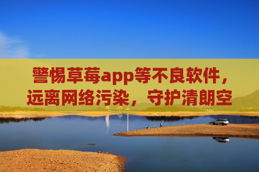 警惕草莓app等不良软件,远离网络污染,守护清朗空间,警惕不良软件,守护网络清朗 警惕草莓app等不良软件,远离网络污染,守护清朗空间,警惕不良软件,守护网络清朗
