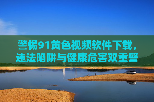 警惕91黄色视频软件下载,违法陷阱与健康危害双重警示,警惕91黄色视频软件下载,违法陷阱与健康危害双重警示 警惕91黄色视频软件下载,违法陷阱与健康危害双重警示,警惕91黄色视频软件下载,违法陷阱与健康危害双重警示