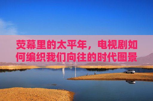 荧幕里的太平年,电视剧如何编织我们向往的时代图景,荧幕里的太平年,电视剧编织的时代向往图景 荧幕里的太平年,电视剧如何编织我们向往的时代图景,荧幕里的太平年,电视剧编织的时代向往图景