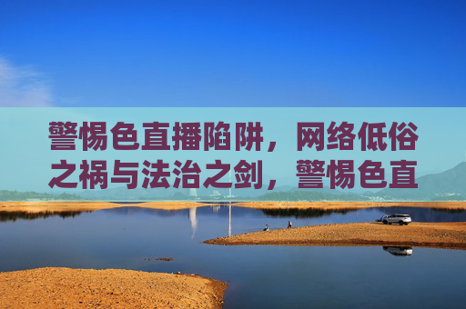 警惕色直播陷阱,网络低俗之祸与法治之剑,警惕色直播陷阱,网络低俗之祸与法治之剑 警惕色直播陷阱,网络低俗之祸与法治之剑,警惕色直播陷阱,网络低俗之祸与法治之剑