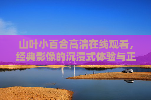 山叶小百合高清在线观看，经典影像的沉浸式体验与正版之选，山叶小百合高清经典影像在线观看，正版沉浸式体验