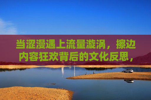 当涩漫遇上流量漩涡,擦边内容狂欢背后的文化反思,流量漩涡中的涩漫狂欢,擦边内容的文化反思 当涩漫遇上流量漩涡,擦边内容狂欢背后的文化反思,流量漩涡中的涩漫狂欢,擦边内容的文化反思