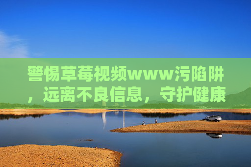 警惕草莓视频www污陷阱，远离不良信息，守护健康网络生活，警惕草莓视频污陷阱，守护健康网络生活