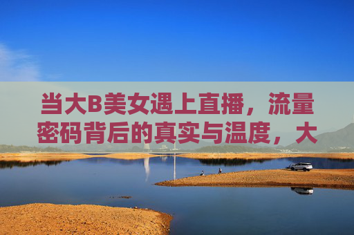 当大B美女遇上直播，流量密码背后的真实与温度，大B美女直播，流量密码背后的真实与温度