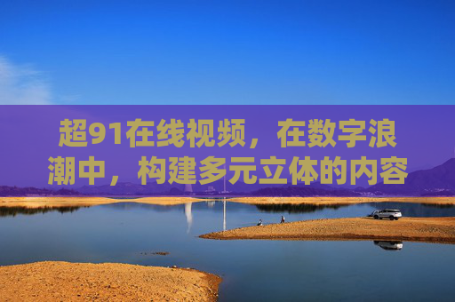 超91在线视频,在数字浪潮中,构建多元立体的内容生态,超91在线视频,数字浪潮中构建多元立体内容生态 超91在线视频,在数字浪潮中,构建多元立体的内容生态,超91在线视频,数字浪潮中构建多元立体内容生态
