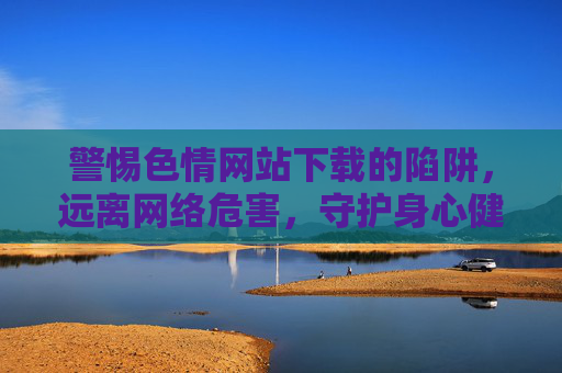 警惕色情网站下载的陷阱,远离网络危害,守护身心健康,警惕色情网站下载陷阱,远离网络危害守护身心健康 警惕色情网站下载的陷阱,远离网络危害,守护身心健康,警惕色情网站下载陷阱,远离网络危害守护身心健康