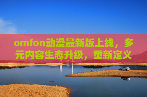 omfon动漫最新版上线,多元内容生态升级,重新定义动漫追新体验 omfon动漫最新版上线,多元内容生态升级,重新定义动漫追新体验