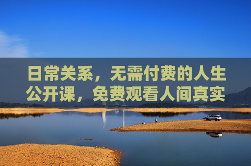 日常关系,无需付费的人生公开课,免费观看人间真实,免费人生公开课,日常关系里的人间真实 日常关系,无需付费的人生公开课,免费观看人间真实,免费人生公开课,日常关系里的人间真实