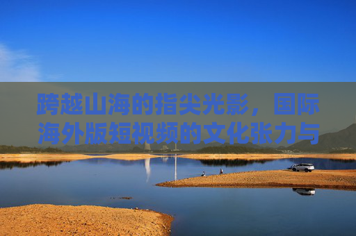 跨越山海的指尖光影,国际海外版短视频的文化张力与传播新局,国际海外版短视频,跨越山海的文化张力与传播新局 跨越山海的指尖光影,国际海外版短视频的文化张力与传播新局,国际海外版短视频,跨越山海的文化张力与传播新局