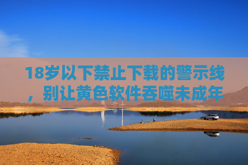 18岁以下禁止下载的警示线，别让黄色软件吞噬未成年人的青春，拉紧18岁警示线，别让黄色软件吞噬青春
