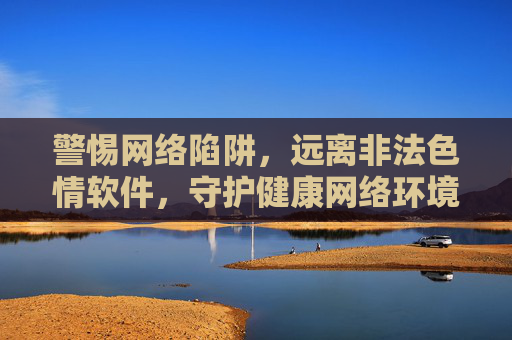 警惕网络陷阱,远离非法色情软件,守护健康网络环境,警惕网络陷阱,远离非法色情软件,守护健康网络环境 警惕网络陷阱,远离非法色情软件,守护健康网络环境,警惕网络陷阱,远离非法色情软件,守护健康网络环境