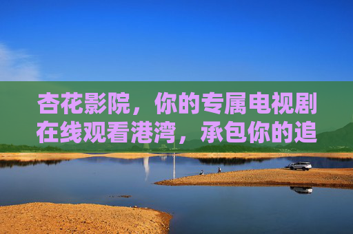杏花影院，你的专属电视剧在线观看港湾，承包你的追剧时光，杏花影院，你的专属追剧港湾
