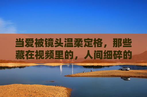 当爱被镜头温柔定格,那些藏在视频里的,人间细碎的暖光,镜头里的人间细碎暖光 当爱被镜头温柔定格,那些藏在视频里的,人间细碎的暖光,镜头里的人间细碎暖光