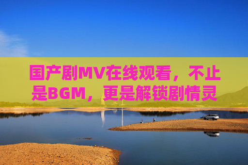 国产剧MV在线观看,不止是BGM,更是解锁剧情灵魂的密钥,国产剧MV,解锁剧情灵魂的密钥 国产剧MV在线观看,不止是BGM,更是解锁剧情灵魂的密钥,国产剧MV,解锁剧情灵魂的密钥