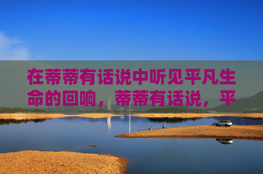 在蒂蒂有话说中听见平凡生命的回响,蒂蒂有话说,平凡生命的回响 在蒂蒂有话说中听见平凡生命的回响,蒂蒂有话说,平凡生命的回响