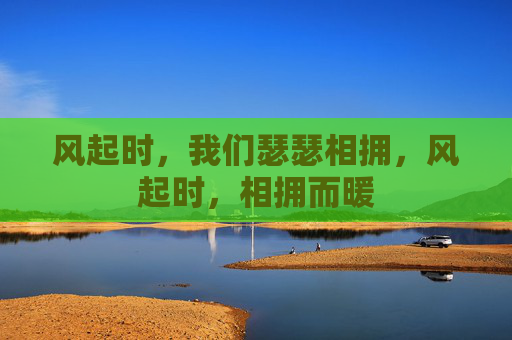 风起时,我们瑟瑟相拥,风起时,相拥而暖 风起时,我们瑟瑟相拥,风起时,相拥而暖