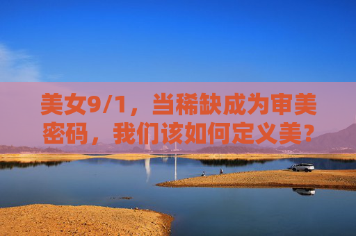 美女9/1，当稀缺成为审美密码，我们该如何定义美？9/1稀缺与审美密码，美该如何定义？