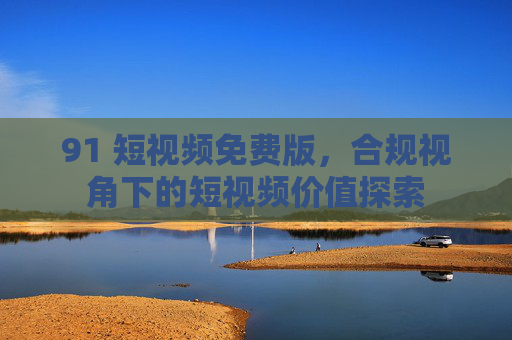 91 短视频免费版,合规视角下的短视频价值探索 91 短视频免费版,合规视角下的短视频价值探索