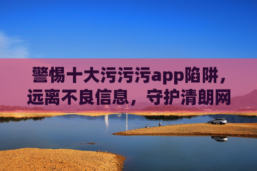 警惕十大污污污app陷阱,远离不良信息,守护清朗网络空间,警惕十大污污app陷阱,守护清朗网络空间 警惕十大污污污app陷阱,远离不良信息,守护清朗网络空间,警惕十大污污app陷阱,守护清朗网络空间