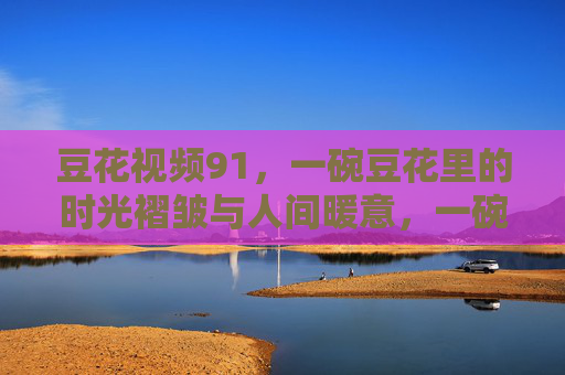 豆花视频91,一碗豆花里的时光褶皱与人间暖意,一碗豆花里的时光褶皱与人间暖意 豆花视频91,一碗豆花里的时光褶皱与人间暖意,一碗豆花里的时光褶皱与人间暖意