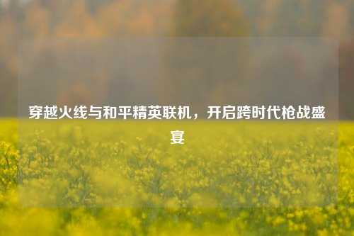 穿越火线与和平精英联机，开启跨时代枪战盛宴