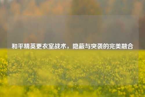 和平精英更衣室战术，隐蔽与突袭的完美融合