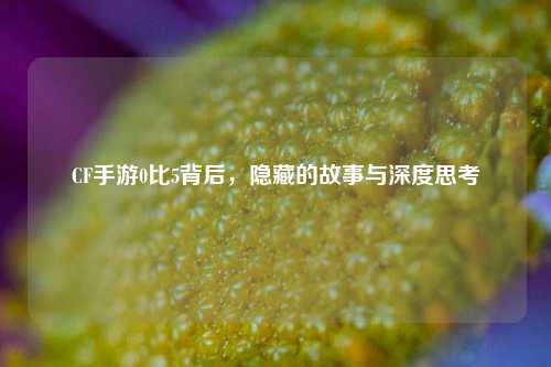CF手游0比5背后，隐藏的故事与深度思考