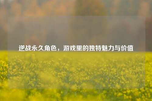 逆战永久角色，游戏里的独特魅力与价值