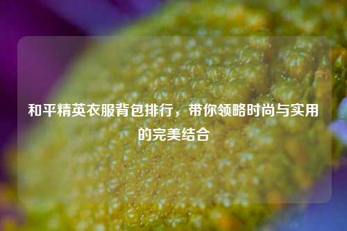 和平精英衣服背包排行，带你领略时尚与实用的完美结合