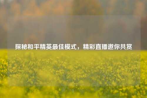 探秘和平精英最佳模式，精彩直播邀你共赏
