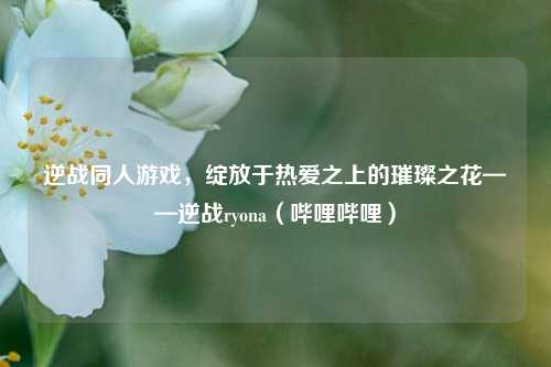 逆战同人游戏，绽放于热爱之上的璀璨之花——逆战ryona（哔哩哔哩）