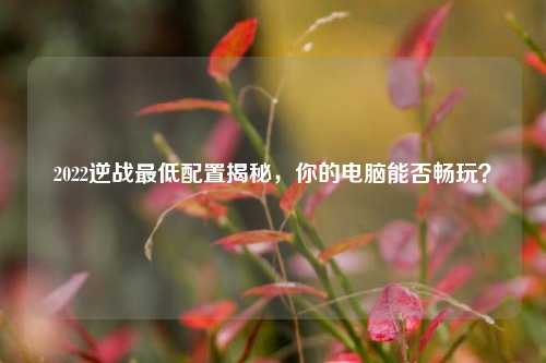 2022逆战最低配置揭秘，你的电脑能否畅玩？