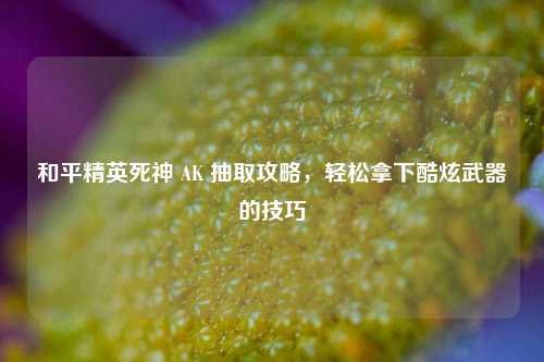 和平精英死神 AK 抽取攻略，轻松拿下酷炫武器的技巧