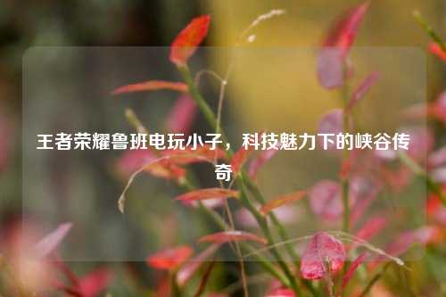 王者荣耀鲁班电玩小子，科技魅力下的峡谷传奇