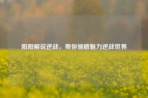 阳阳解说逆战，带你领略魅力逆战世界