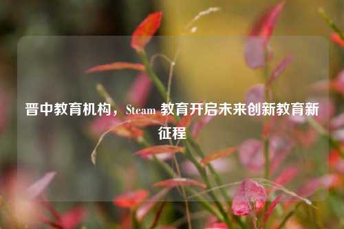 晋中教育机构，Steam 教育开启未来创新教育新征程