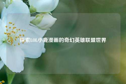 探索LOL小鹿漫画的奇幻英雄联盟世界