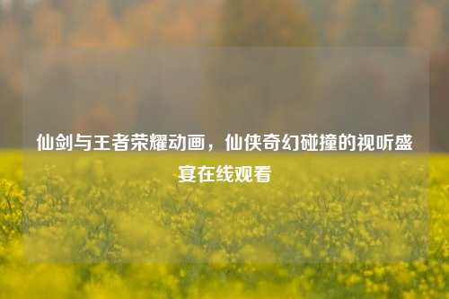 仙剑与王者荣耀动画，仙侠奇幻碰撞的视听盛宴在线观看
