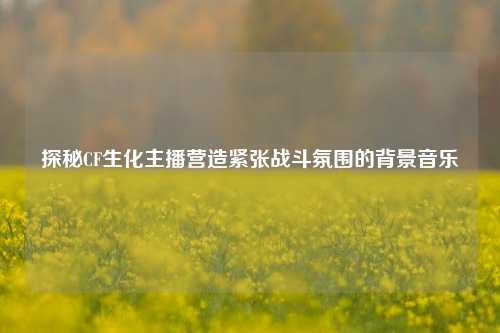 探秘CF生化主播营造紧张战斗氛围的背景音乐
