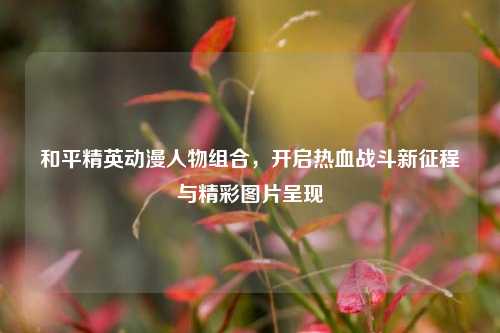 和平精英动漫人物组合，开启热血战斗新征程与精彩图片呈现