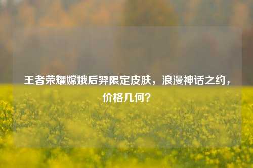王者荣耀嫦娥后羿限定皮肤，浪漫神话之约，价格几何？