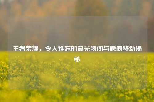王者荣耀,令人难忘的高光瞬间与瞬间移动揭秘