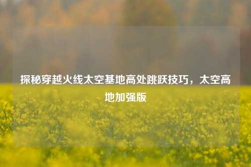 探秘穿越火线太空基地高处跳跃技巧，太空高地加强版