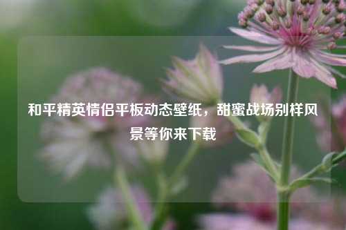 和平精英情侣平板动态壁纸，甜蜜战场别样风景等你来下载