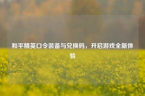 和平精英口令装备与兑换码,开启游戏全新体验